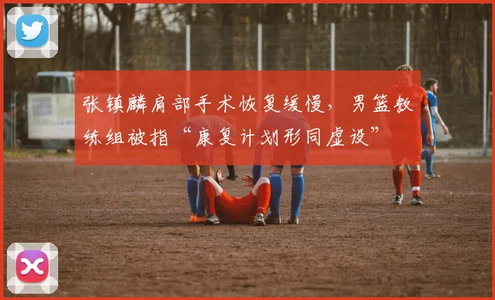 张镇麟肩部手术恢复缓慢，男篮教练组被指“康复计划形同虚设”