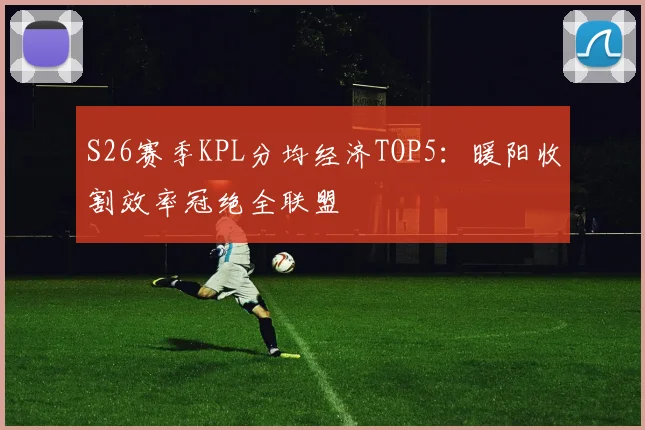 S26赛季KPL分均经济TOP5：暖阳收割效率冠绝全联盟