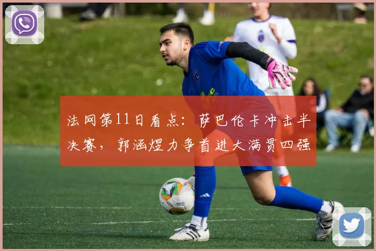 法网第11日看点：萨巴伦卡冲击半决赛，郭涵煜力争首进大满贯四强