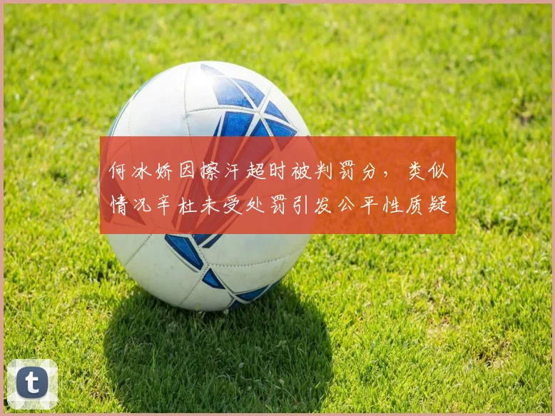 何冰娇因擦汗超时被判罚分，类似情况辛杜未受处罚引发公平性质疑