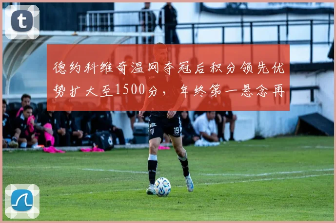 德约科维奇温网夺冠后积分领先优势扩大至1500分，年终第一悬念再起